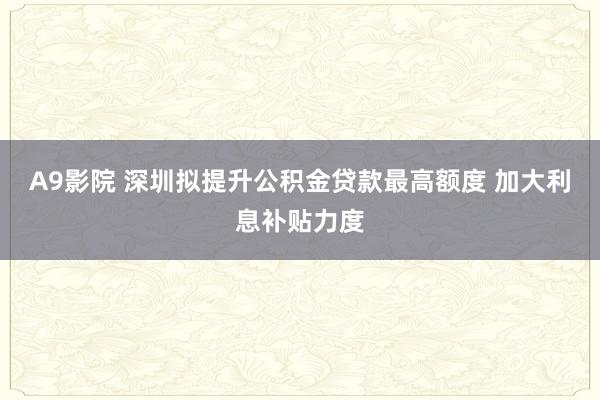 A9影院 深圳拟提升公积金贷款最高额度 加大利息补贴力度