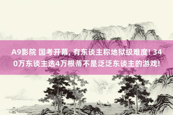 A9影院 国考开幕， 有东谈主称地狱级难度! 340万东谈主选4万根蒂不是泛泛东谈主的游戏!