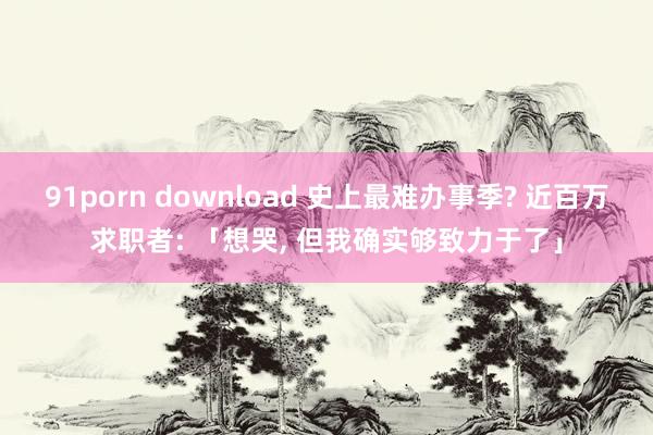 91porn download 史上最难办事季? 近百万求职者: 「想哭， 但我确实够致力于了」