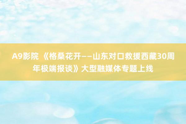 A9影院 《格桑花开——山东对口救援西藏30周年极端报谈》大型融媒体专题上线