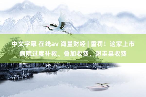 中文字幕 在线av 海量财经 | 重罚！这家上市病院过度补救、叠加收费、超圭臬收费