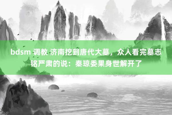 bdsm 调教 济南挖到唐代大墓，众人看完墓志铭严肃的说：秦琼委果身世解开了