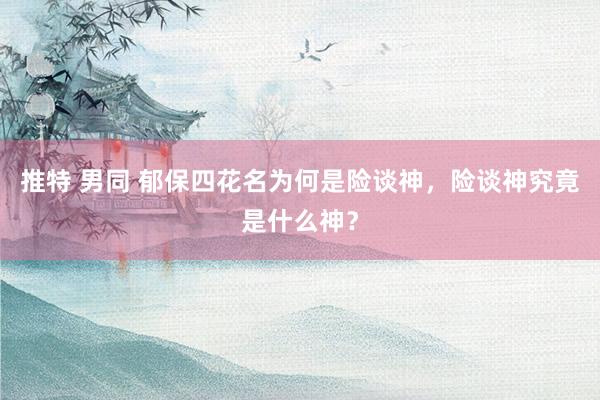 推特 男同 郁保四花名为何是险谈神，险谈神究竟是什么神？