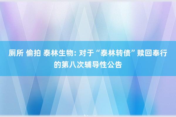 厕所 偷拍 泰林生物: 对于“泰林转债”赎回奉行的第八次辅导性公告