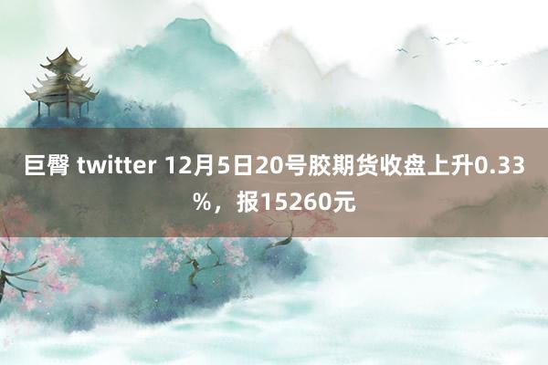 巨臀 twitter 12月5日20号胶期货收盘上升0.33%，报15260元