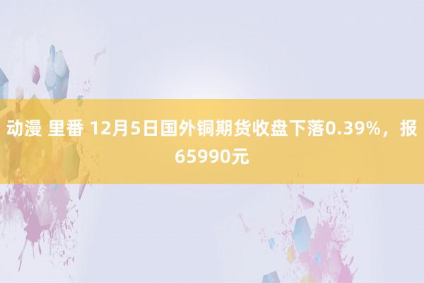 动漫 里番 12月5日国外铜期货收盘下落0.39%，报65990元