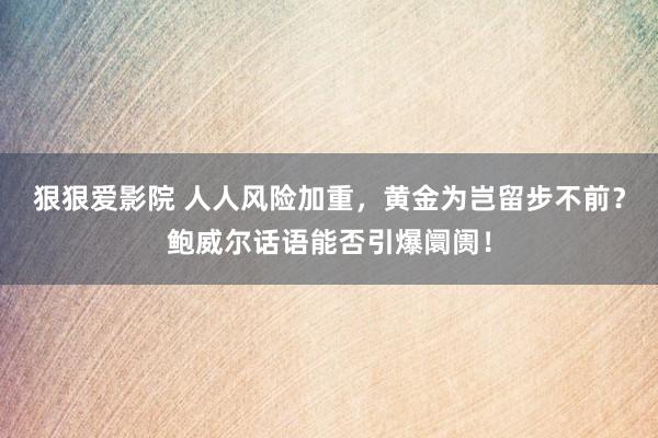 狠狠爱影院 人人风险加重，黄金为岂留步不前？鲍威尔话语能否引爆阛阓！