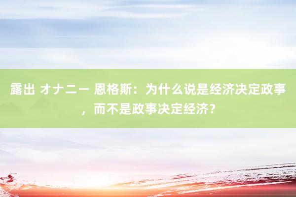 露出 オナニー 恩格斯：为什么说是经济决定政事，而不是政事决定经济？