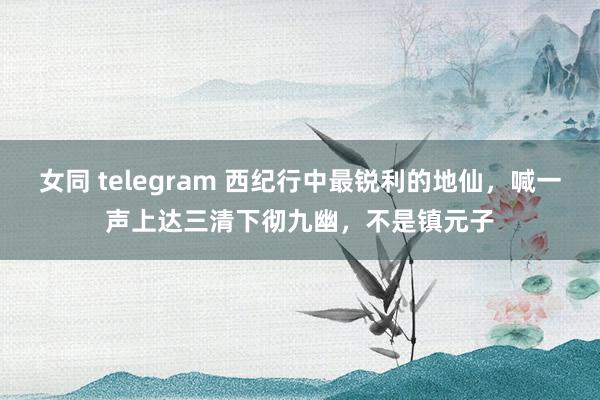 女同 telegram 西纪行中最锐利的地仙，喊一声上达三清下彻九幽，不是镇元子