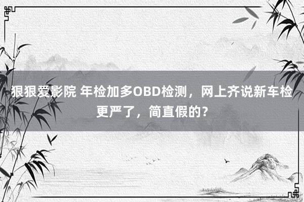 狠狠爱影院 年检加多OBD检测，网上齐说新车检更严了，简直假的？