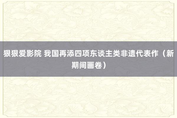 狠狠爱影院 我国再添四项东谈主类非遗代表作（新期间画卷）