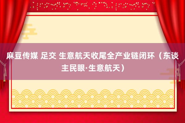 麻豆传媒 足交 生意航天收尾全产业链闭环（东谈主民眼·生意航天）