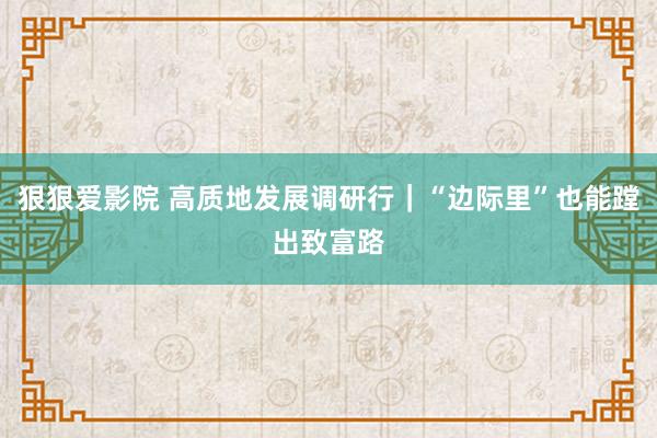 狠狠爱影院 高质地发展调研行｜“边际里”也能蹚出致富路