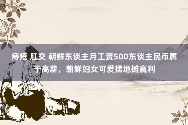 痔疮 肛交 朝鲜东谈主月工资500东谈主民币属于高薪，朝鲜妇女可爱摆地摊赢利