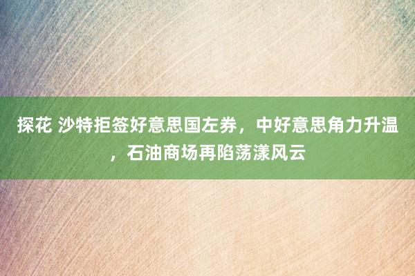 探花 沙特拒签好意思国左券，中好意思角力升温，石油商场再陷荡漾风云