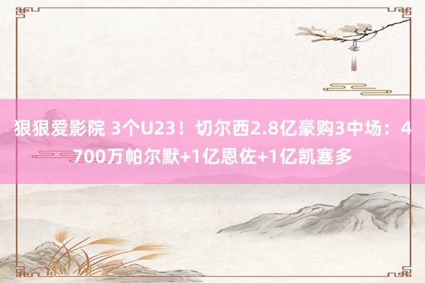 狠狠爱影院 3个U23！切尔西2.8亿豪购3中场：4700万帕尔默+1亿恩佐+1亿凯塞多