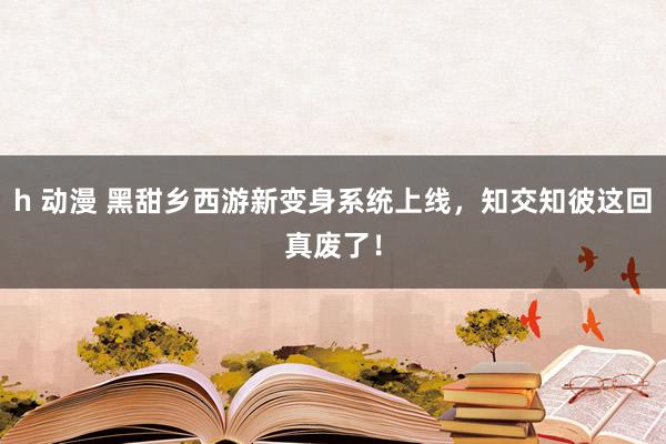 h 动漫 黑甜乡西游新变身系统上线，知交知彼这回真废了！