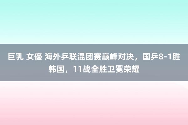 巨乳 女優 海外乒联混团赛巅峰对决，国乒8-1胜韩国，11战全胜卫冕荣耀