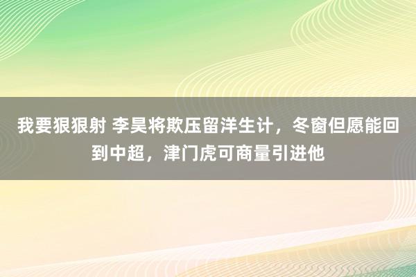 我要狠狠射 李昊将欺压留洋生计，冬窗但愿能回到中超，津门虎可商量引进他