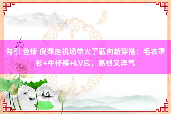 勾引 色情 倪萍走机场带火了藏肉新穿搭：毛衣罩衫+牛仔裤+LV包，高档又洋气