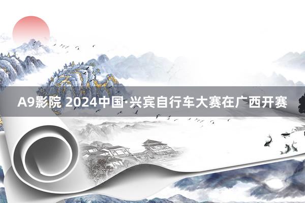 A9影院 2024中国·兴宾自行车大赛在广西开赛