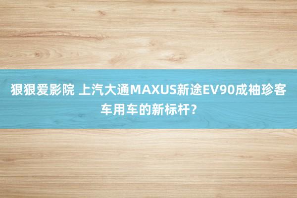 狠狠爱影院 上汽大通MAXUS新途EV90成袖珍客车用车的新标杆？