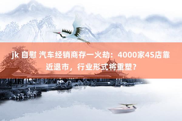 jk 自慰 汽车经销商存一火劫：4000家4S店靠近退市，行业形式将重塑？