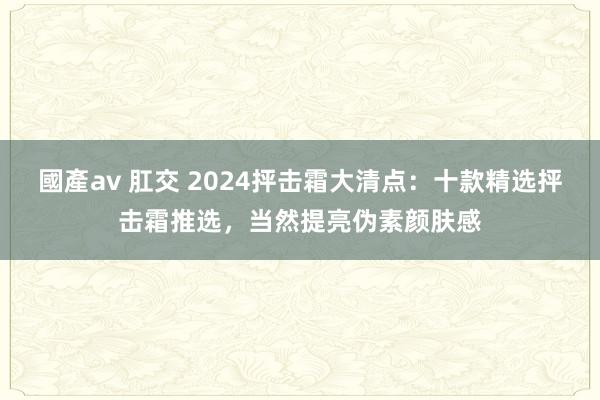 國產av 肛交 2024抨击霜大清点：十款精选抨击霜推选，当然提亮伪素颜肤感