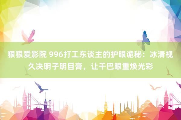 狠狠爱影院 996打工东谈主的护眼诡秘：冰清视久决明子明目膏，让干巴眼重焕光彩