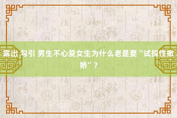 露出 勾引 男生不心爱女生为什么老是要“试探性撒娇”？