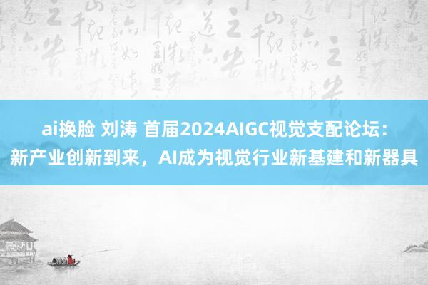 ai换脸 刘涛 首届2024AIGC视觉支配论坛：新产业创新到来，AI成为视觉行业新基建和新器具