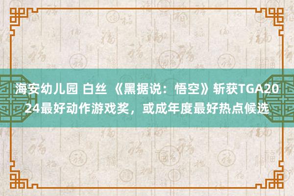 海安幼儿园 白丝 《黑据说：悟空》斩获TGA2024最好动作游戏奖，或成年度最好热点候选