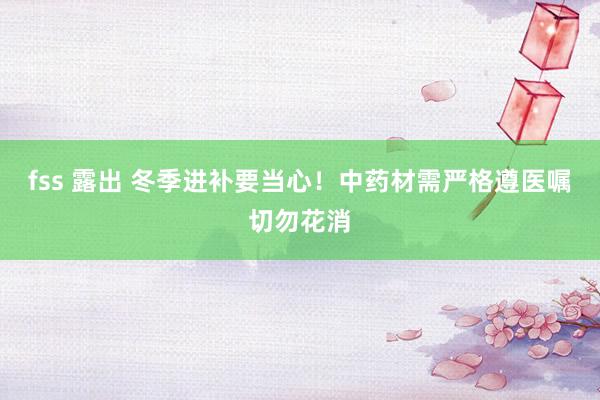 fss 露出 冬季进补要当心！中药材需严格遵医嘱切勿花消