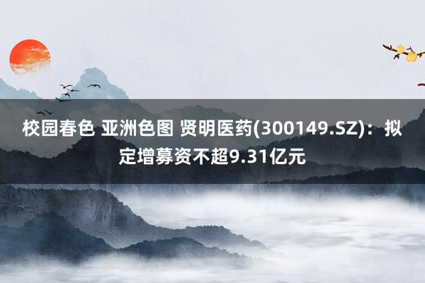 校园春色 亚洲色图 贤明医药(300149.SZ)：拟定增募资不超9.31亿元