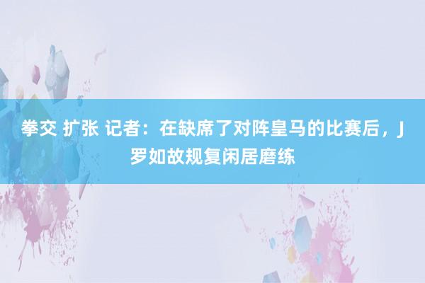 拳交 扩张 记者：在缺席了对阵皇马的比赛后，J罗如故规复闲居磨练