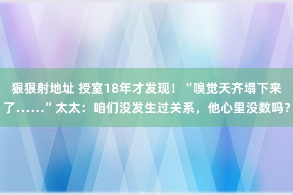 狠狠射地址 授室18年才发现！“嗅觉天齐塌下来了……”太太：咱们没发生过关系，他心里没数吗？