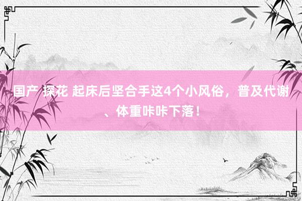 国产 探花 起床后坚合手这4个小风俗，普及代谢、体重咔咔下落！