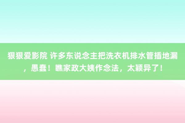 狠狠爱影院 许多东说念主把洗衣机排水管插地漏，愚蠢！瞧家政大姨作念法，太颖异了！