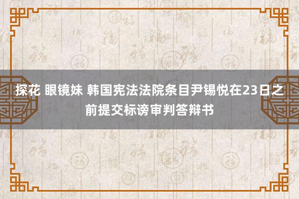 探花 眼镜妹 韩国宪法法院条目尹锡悦在23日之前提交标谤审判答辩书