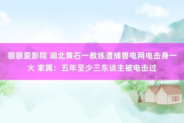 狠狠爱影院 湖北黄石一教练遭捕兽电网电击身一火 家属：五年至少三东谈主被电击过