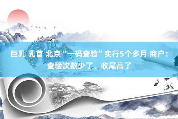 巨乳 乳首 北京“一码查验”实行5个多月 商户：查验次数少了、收尾高了