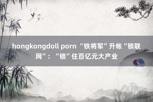 hongkongdoll porn “铁将军”升帐“锁联网”：“锁”住百亿元大产业