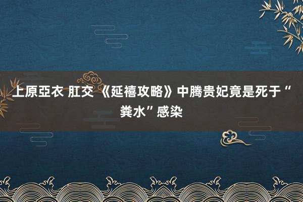 上原亞衣 肛交 《延禧攻略》中腾贵妃竟是死于“粪水”感染