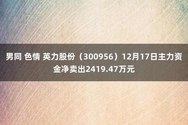 男同 色情 英力股份（300956）12月17日主力资金净卖出2419.47万元