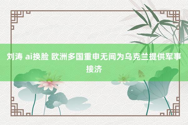 刘涛 ai换脸 欧洲多国重申无间为乌克兰提供军事接济