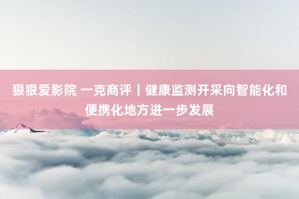 狠狠爱影院 一克商评丨健康监测开采向智能化和便携化地方进一步发展