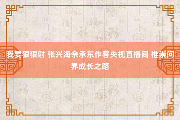 我要狠狠射 张兴海余承东作客央视直播间 推崇问界成长之路