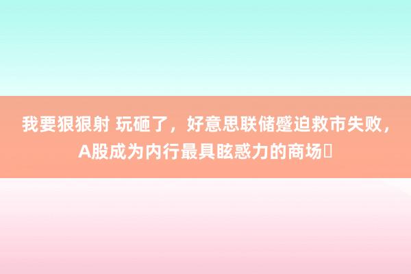 我要狠狠射 玩砸了，好意思联储蹙迫救市失败，A股成为内行最具眩惑力的商场​