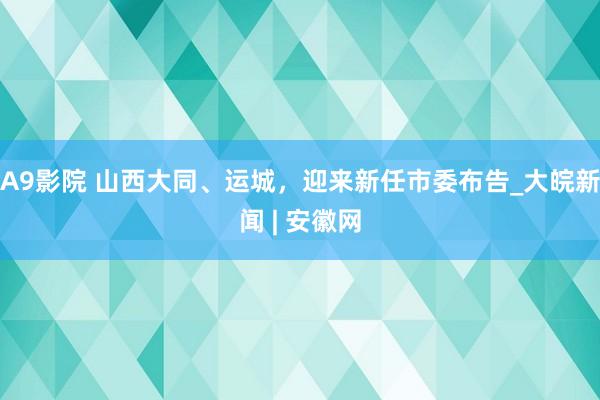 A9影院 山西大同、运城，迎来新任市委布告_大皖新闻 | 安徽网