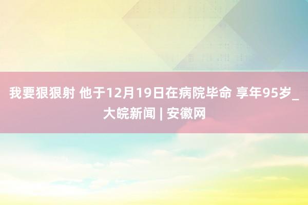 我要狠狠射 他于12月19日在病院毕命 享年95岁_大皖新闻 | 安徽网